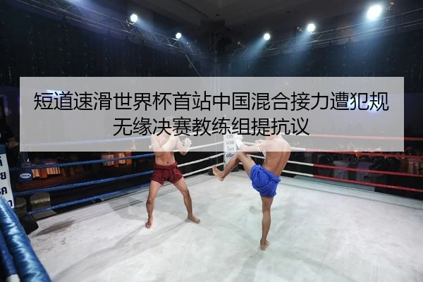 短道速滑世界杯首站中国混合接力遭犯规无缘决赛教练组提抗议